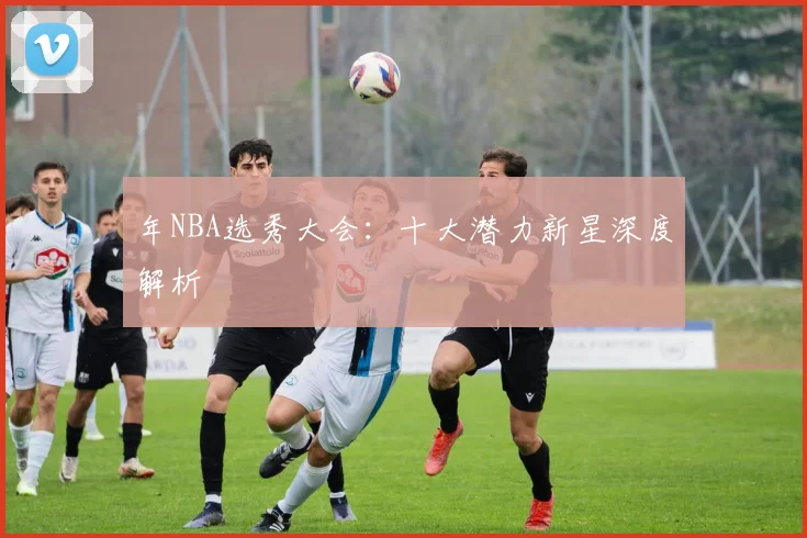 年NBA选秀大会：十大潜力新星深度解析